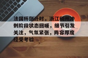 Kaiyun Sports-包含法国杯倒计时，浙江稠州冲刺阶段状态回暖，细节引发关注，气氛紧张，阵容厚度经受考验的词条